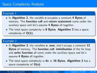 Space Complexity Analysis
Example 1
In Algorithm 2, the variable n occupies a constant 4 Bytes of
memory. The function call and return statement come under the
auxiliary space and let’s assume 4 Bytes all together.
The total space complexity is 8 Bytes. Algorithm 2 has a space
complexity of O(1).
Example 2
In Algorithm 3, the variables n, sum, and i occupy a constant 12
Bytes of memory. The function call, initialisation of the for loop
and write function all come under the auxiliary space and let’s
assume 4 Bytes all together.
The total space complexity is 4n + 16 Bytes. Algorithm 3 has a
space complexity of O(n).
Dr. Ashutosh Satapathy Time and Space Complexity September 25, 2022 45 / 50
 