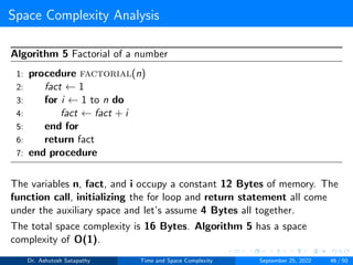 Space Complexity Analysis
Algorithm 5 Factorial of a number
1: procedure factorial(n)
2: fact ← 1
3: for i ← 1 to n do
4: fact ← fact + i
5: end for
6: return fact
7: end procedure
The variables n, fact, and i occupy a constant 12 Bytes of memory. The
function call, initializing the for loop and return statement all come
under the auxiliary space and let’s assume 4 Bytes all together.
The total space complexity is 16 Bytes. Algorithm 5 has a space
complexity of O(1).
Dr. Ashutosh Satapathy Time and Space Complexity September 25, 2022 46 / 50
 