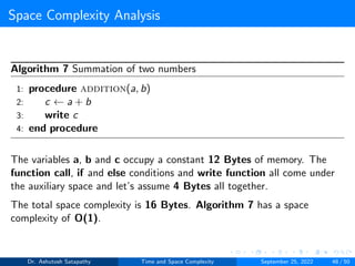 Space Complexity Analysis
Algorithm 7 Summation of two numbers
1: procedure addition(a, b)
2: c ← a + b
3: write c
4: end procedure
The variables a, b and c occupy a constant 12 Bytes of memory. The
function call, if and else conditions and write function all come under
the auxiliary space and let’s assume 4 Bytes all together.
The total space complexity is 16 Bytes. Algorithm 7 has a space
complexity of O(1).
Dr. Ashutosh Satapathy Time and Space Complexity September 25, 2022 48 / 50
 
