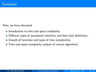 Summary
Here, we have discussed
Introduction to time and space complexity.
Different types of asymptotic notations and their limit definitions.
Growth of functions and types of time complexities.
Time and space complexity analysis of various algorithms.
Dr. Ashutosh Satapathy Time and Space Complexity September 25, 2022 49 / 50
 