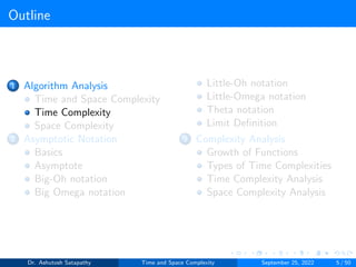 Outline
1 Algorithm Analysis
Time and Space Complexity
Time Complexity
Space Complexity
2 Asymptotic Notation
Basics
Asymptote
Big-Oh notation
Big Omega notation
Little-Oh notation
Little-Omega notation
Theta notation
Limit Definition
3 Complexity Analysis
Growth of Functions
Types of Time Complexities
Time Complexity Analysis
Space Complexity Analysis
Dr. Ashutosh Satapathy Time and Space Complexity September 25, 2022 5 / 50
 