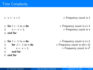 Time Complexity
1: x ← x + 1 ▷ Frequency count is 1
1: for I ← 1 to n do ▷ Frequency count is n+1
2: x ← x + 1; ▷ Frequency count is n
3: end for
1: for I ← 1 to n do ▷ Frequency count is n+1
2: for J ← 1 to n do ▷ Frequency count is n(n+1)
3: x ← x + 1; ▷ Frequency count is n2
4: end for
5: end for
Dr. Ashutosh Satapathy Time and Space Complexity September 25, 2022 7 / 50
 