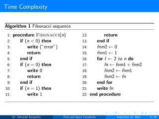 Time Complexity
Algorithm 1 Fibonacci sequence
1: procedure Fibonacci(n)
2: if (n < 0) then
3: write (”error”)
4: return
5: end if
6: if (n = 0) then
7: write 0
8: return
9: end if
10: if (n = 1) then
11: write 1
12: return
13: end if
14: fnm2 ← 0
15: fnm1 ← 1
16: for I ← 2 to n do
17: fn ← fnm1 + fnm2
18: fnm2 ← fnm1
19: fnm2 ← fn
20: end for
21: write fn
22: end procedure
Dr. Ashutosh Satapathy Time and Space Complexity September 25, 2022 8 / 50
 