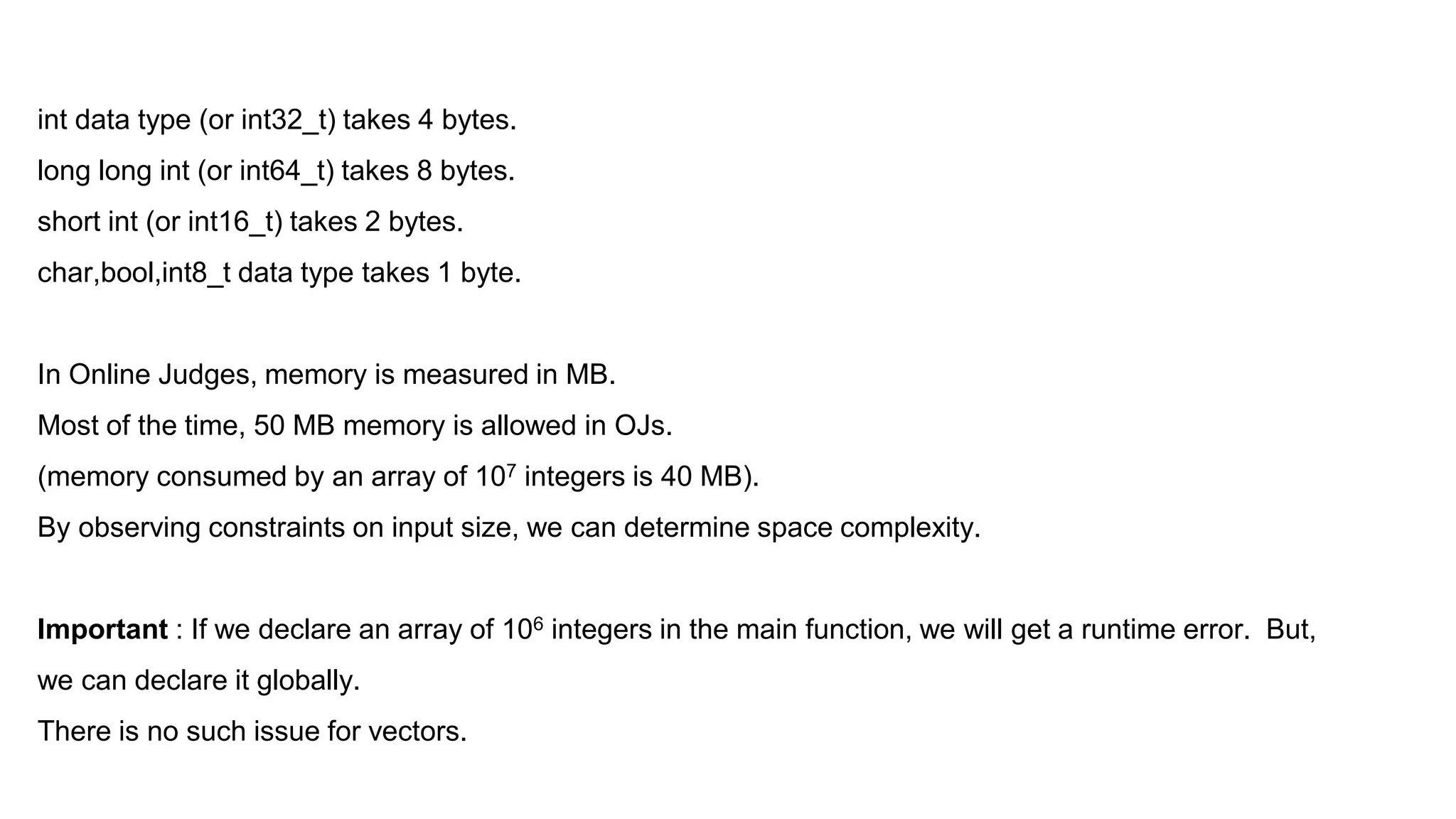 int data type (or int32_t) takes 4 bytes.
long long int (or int64_t) takes 8 bytes.
short int (or int16_t) takes 2 bytes.
char,bool,int8_t data type takes 1 byte.
In Online Judges, memory is measured in MB.
Most of the time, 50 MB memory is allowed in OJs.
(memory consumed by an array of 107 integers is 40 MB).
By observing constraints on input size, we can determine space complexity.
Important : If we declare an array of 106 integers in the main function, we will get a runtime error. But,
we can declare it globally.
There is no such issue for vectors.
 