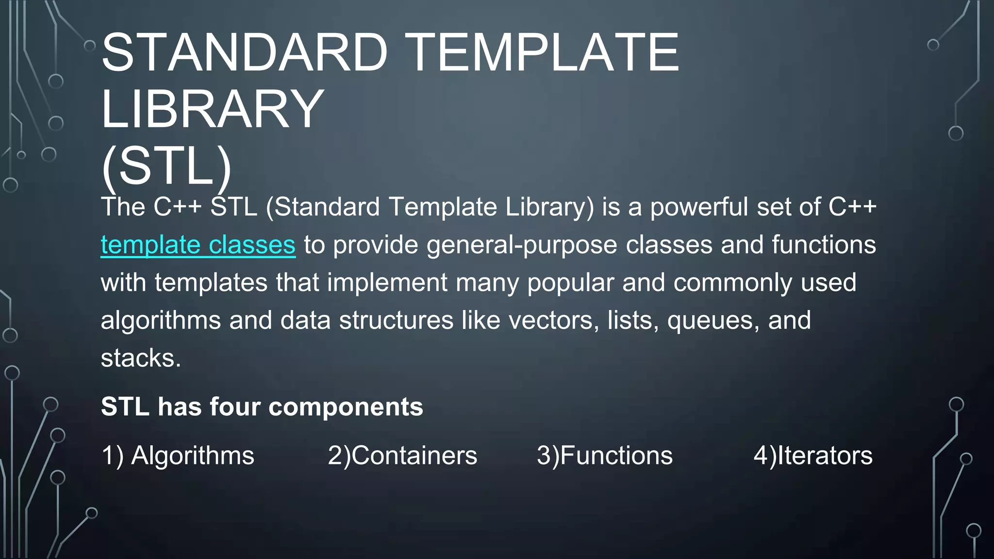STANDARD TEMPLATE
LIBRARY
(STL)
The C++ STL (Standard Template Library) is a powerful set of C++
template classes to provide general-purpose classes and functions
with templates that implement many popular and commonly used
algorithms and data structures like vectors, lists, queues, and
stacks.
STL has four components
1) Algorithms 2)Containers 3)Functions 4)Iterators
 