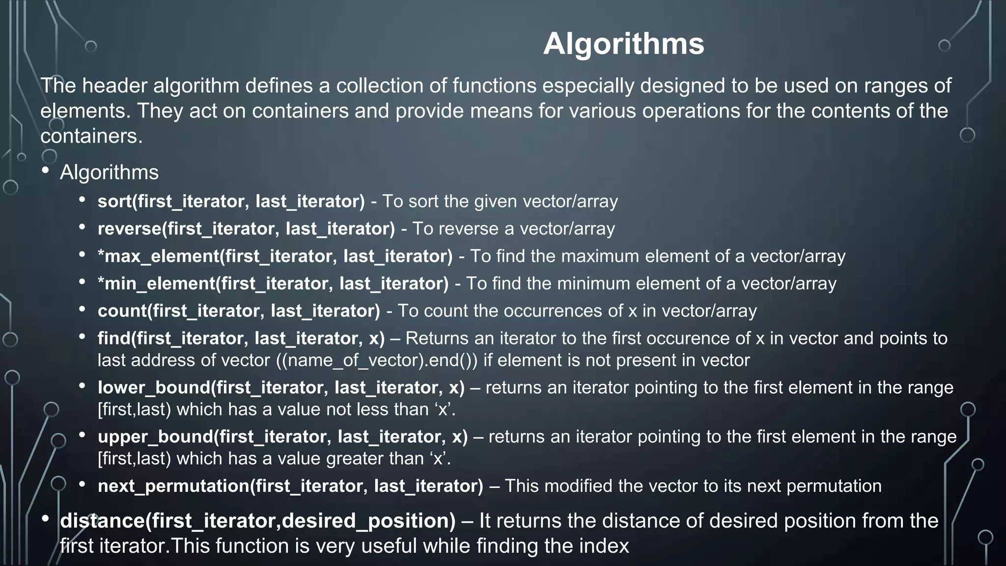 Algorithms
The header algorithm defines a collection of functions especially designed to be used on ranges of
elements. They act on containers and provide means for various operations for the contents of the
containers.
• Algorithms
• sort(first_iterator, last_iterator) - To sort the given vector/array
• reverse(first_iterator, last_iterator) - To reverse a vector/array
• *max_element(first_iterator, last_iterator) - To find the maximum element of a vector/array
• *min_element(first_iterator, last_iterator) - To find the minimum element of a vector/array
• count(first_iterator, last_iterator) - To count the occurrences of x in vector/array
• find(first_iterator, last_iterator, x) – Returns an iterator to the first occurence of x in vector and points to
last address of vector ((name_of_vector).end()) if element is not present in vector
• lower_bound(first_iterator, last_iterator, x) – returns an iterator pointing to the first element in the range
[first,last) which has a value not less than ‘x’.
• upper_bound(first_iterator, last_iterator, x) – returns an iterator pointing to the first element in the range
[first,last) which has a value greater than ‘x’.
• next_permutation(first_iterator, last_iterator) – This modified the vector to its next permutation
• distance(first_iterator,desired_position) – It returns the distance of desired position from the
first iterator.This function is very useful while finding the index
 