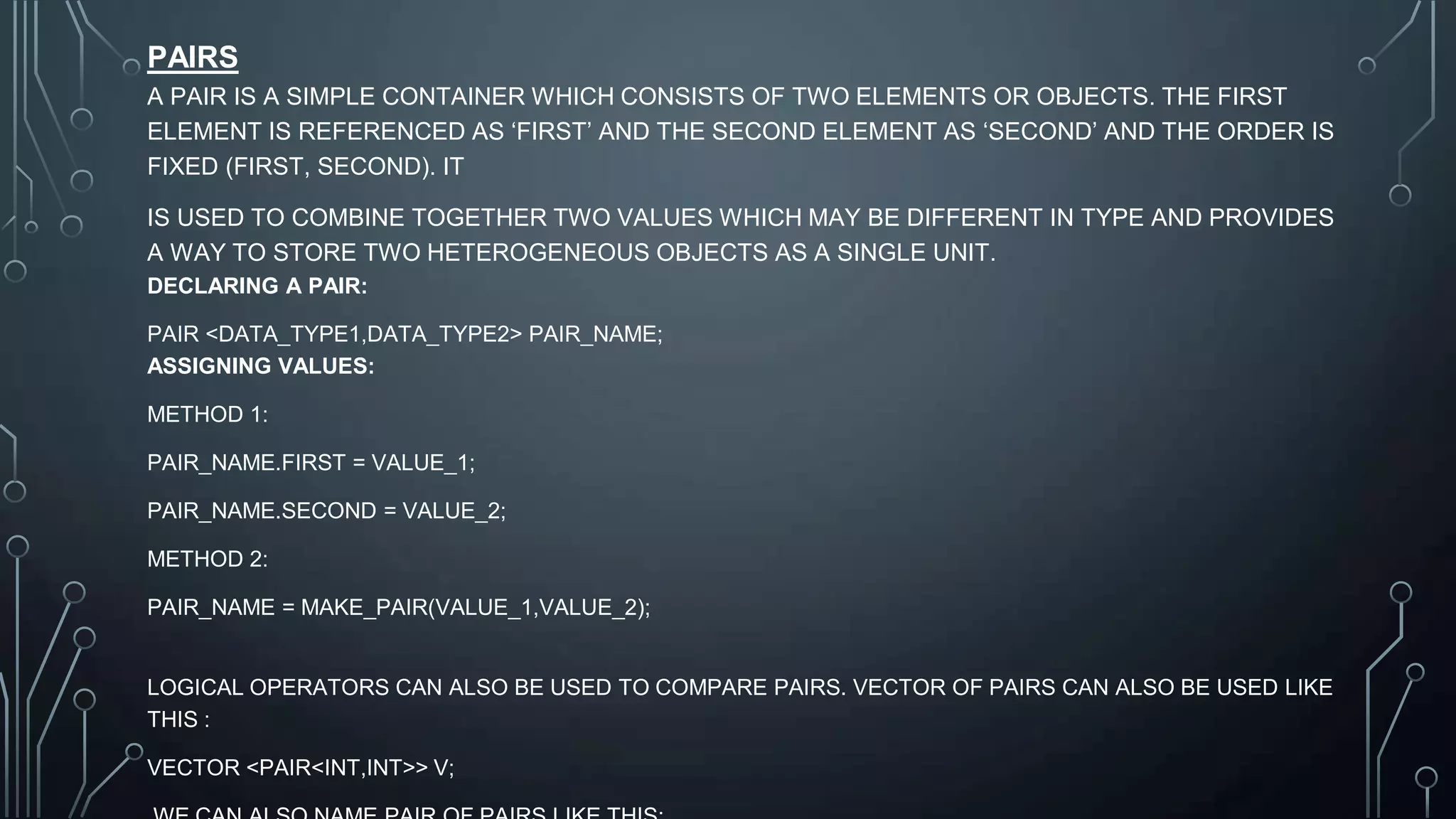 PAIRS
A PAIR IS A SIMPLE CONTAINER WHICH CONSISTS OF TWO ELEMENTS OR OBJECTS. THE FIRST
ELEMENT IS REFERENCED AS ‘FIRST’ AND THE SECOND ELEMENT AS ‘SECOND’ AND THE ORDER IS
FIXED (FIRST, SECOND). IT
IS USED TO COMBINE TOGETHER TWO VALUES WHICH MAY BE DIFFERENT IN TYPE AND PROVIDES
A WAY TO STORE TWO HETEROGENEOUS OBJECTS AS A SINGLE UNIT.
DECLARING A PAIR:
PAIR <DATA_TYPE1,DATA_TYPE2> PAIR_NAME;
ASSIGNING VALUES:
METHOD 1:
PAIR_NAME.FIRST = VALUE_1;
PAIR_NAME.SECOND = VALUE_2;
METHOD 2:
PAIR_NAME = MAKE_PAIR(VALUE_1,VALUE_2);
LOGICAL OPERATORS CAN ALSO BE USED TO COMPARE PAIRS. VECTOR OF PAIRS CAN ALSO BE USED LIKE
THIS :
VECTOR <PAIR<INT,INT>> V;
 