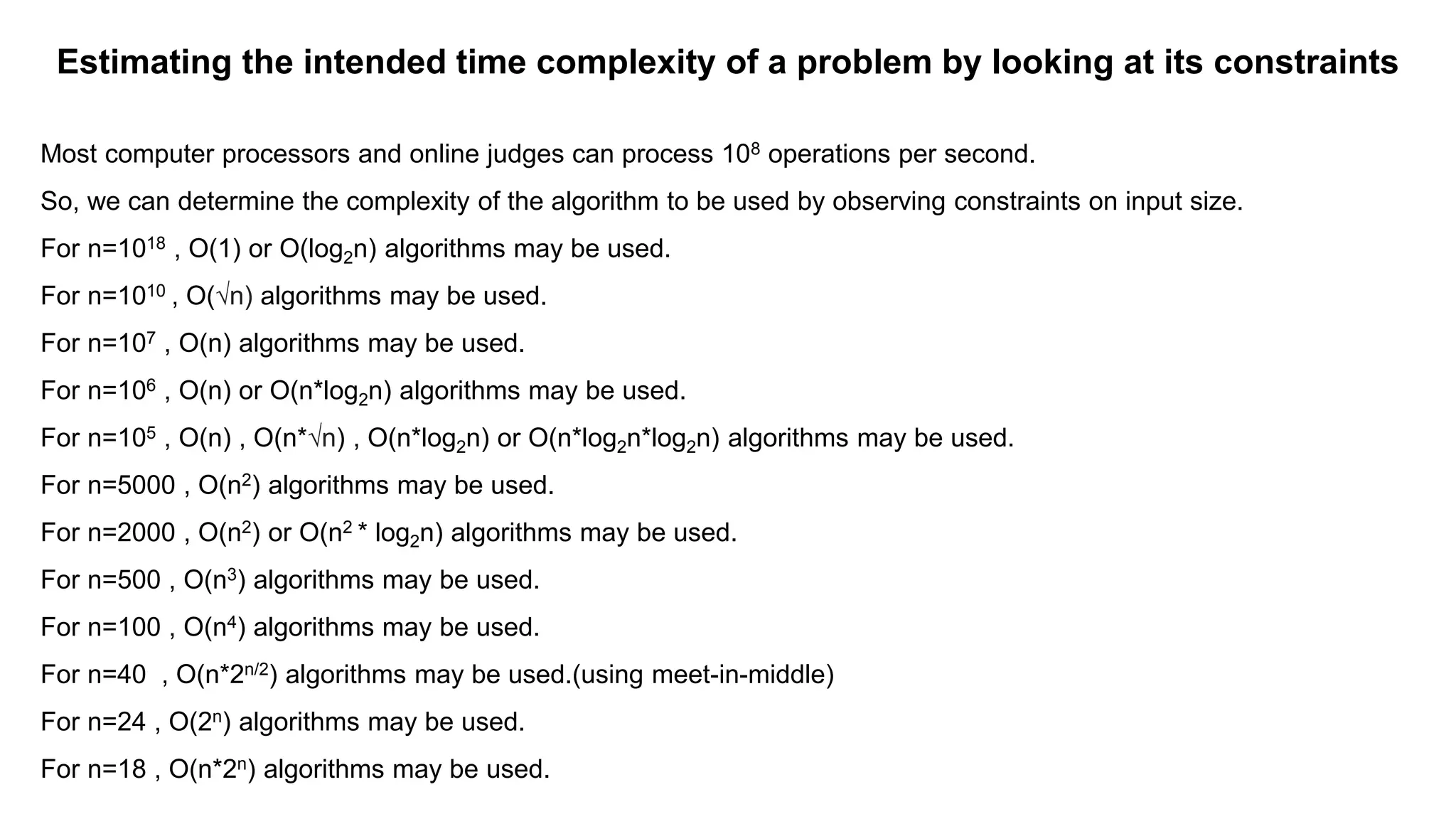Estimating the intended time complexity of a problem by looking at its constraints
Most computer processors and online judges can process 108 operations per second.
So, we can determine the complexity of the algorithm to be used by observing constraints on input size.
For n=1018 , O(1) or O(log2n) algorithms may be used.
For n=1010 , O(√n) algorithms may be used.
For n=107 , O(n) algorithms may be used.
For n=106 , O(n) or O(n*log2n) algorithms may be used.
For n=105 , O(n) , O(n*√n) , O(n*log2n) or O(n*log2n*log2n) algorithms may be used.
For n=5000 , O(n2) algorithms may be used.
For n=2000 , O(n2) or O(n2 * log2n) algorithms may be used.
For n=500 , O(n3) algorithms may be used.
For n=100 , O(n4) algorithms may be used.
For n=40 , O(n*2n/2) algorithms may be used.(using meet-in-middle)
For n=24 , O(2n) algorithms may be used.
For n=18 , O(n*2n) algorithms may be used.
 