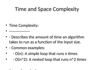 Time and Space Complexity
• Time Complexity:
• ----------------
• - Describes the amount of time an algorithm
takes to run as a function of the input size.
• - Common examples:
• - O(n): A simple loop that runs n times
• - O(n^2): A nested loop that runs n^2 times
 