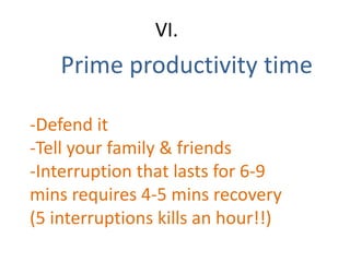 Prime productivity time
VI.
-Defend it
-Tell your family & friends
-Interruption that lasts for 6-9
mins requires 4-5 mins recovery
(5 interruptions kills an hour!!)
 