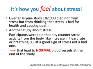 It’s how you feel about stress!
• Over an 8-year-study 182,000 died not from
stress but from thinking that stress is bad for
health and causing death
• Another study about stress.
Participants were told that any counter stress
activity from the body, like increase in heart rate
or breathing is just a good sign of stress not a bad
one.
that lead to NORMAL blood vessels at the
end of the study
Source: TED Talk, How to make stress your friend I Kelly McGonial
 