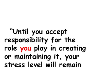 “Until you accept
responsibility for the
role you play in creating
or maintaining it, your
stress level will remain
 