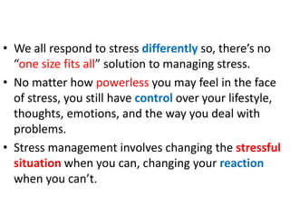 • We all respond to stress differently so, there’s no
“one size fits all” solution to managing stress.
• No matter how powerless you may feel in the face
of stress, you still have control over your lifestyle,
thoughts, emotions, and the way you deal with
problems.
• Stress management involves changing the stressful
situation when you can, changing your reaction
when you can’t.
 