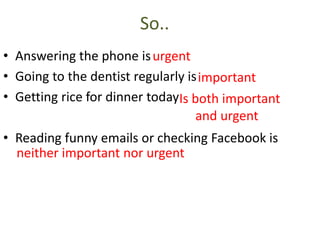 So..
• Answering the phone is
• Going to the dentist regularly is
• Getting rice for dinner today
• Reading funny emails or checking Facebook is
urgent
important
Is both important
and urgent
neither important nor urgent
 