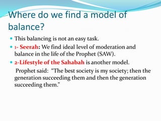 Where do we find a model of
balance?
 This balancing is not an easy task.
 1- Seerah: We find ideal level of moderation ...