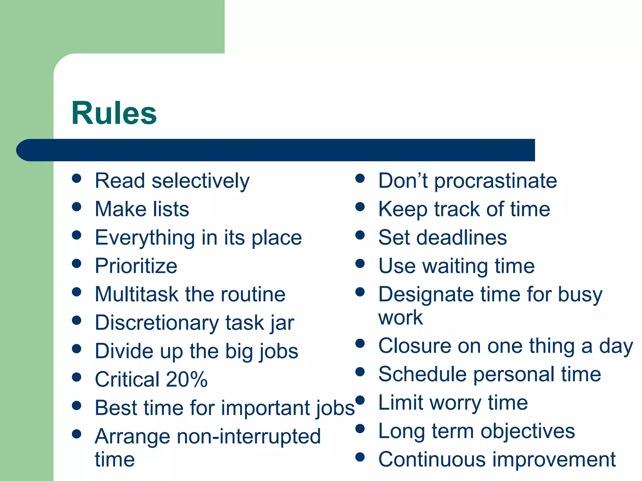 Rules
 Read selectively
 Make lists
 Everything in its place
 Prioritize
 Multitask the routine
 Discretionary task jar
 Divide up the big jobs
 Critical 20%
 Best time for important jobs
 Arrange non-interrupted
time
 Don’t procrastinate
 Keep track of time
 Set deadlines
 Use waiting time
 Designate time for busy
work
 Closure on one thing a day
 Schedule personal time
 Limit worry time
 Long term objectives
 Continuous improvement
 