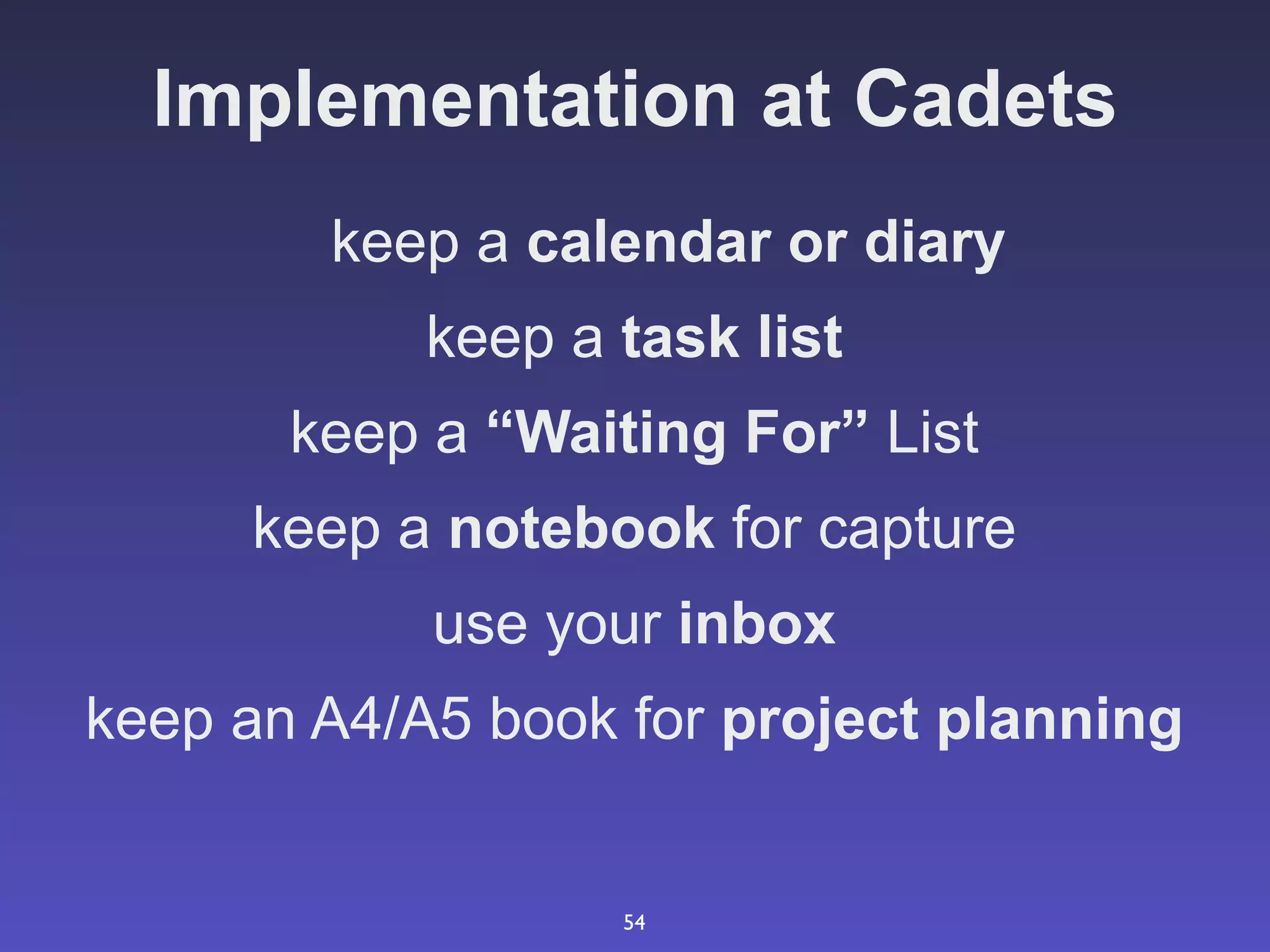 Implementation at Cadets
        keep a calendar or diary
            keep a task list
       keep a “Waiting For” List
     keep a notebook for capture
            use your inbox
keep an A4/A5 book for project planning


                   54
 