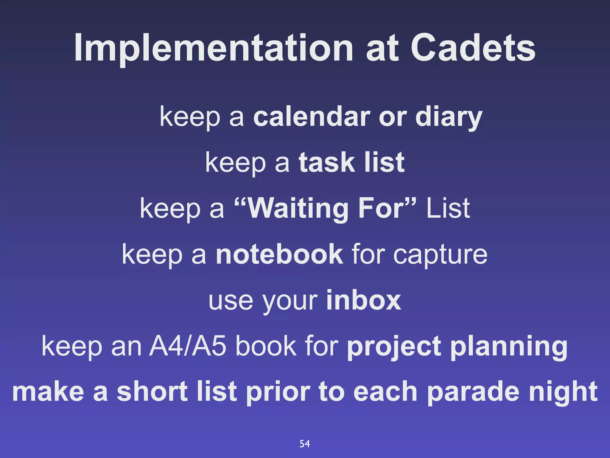 Implementation at Cadets
           keep a calendar or diary
              keep a task list
         keep a “Waiting For” List
        keep a notebook for capture
              use your inbox
  keep an A4/A5 book for project planning
make a short list prior to each parade night
                     54
 