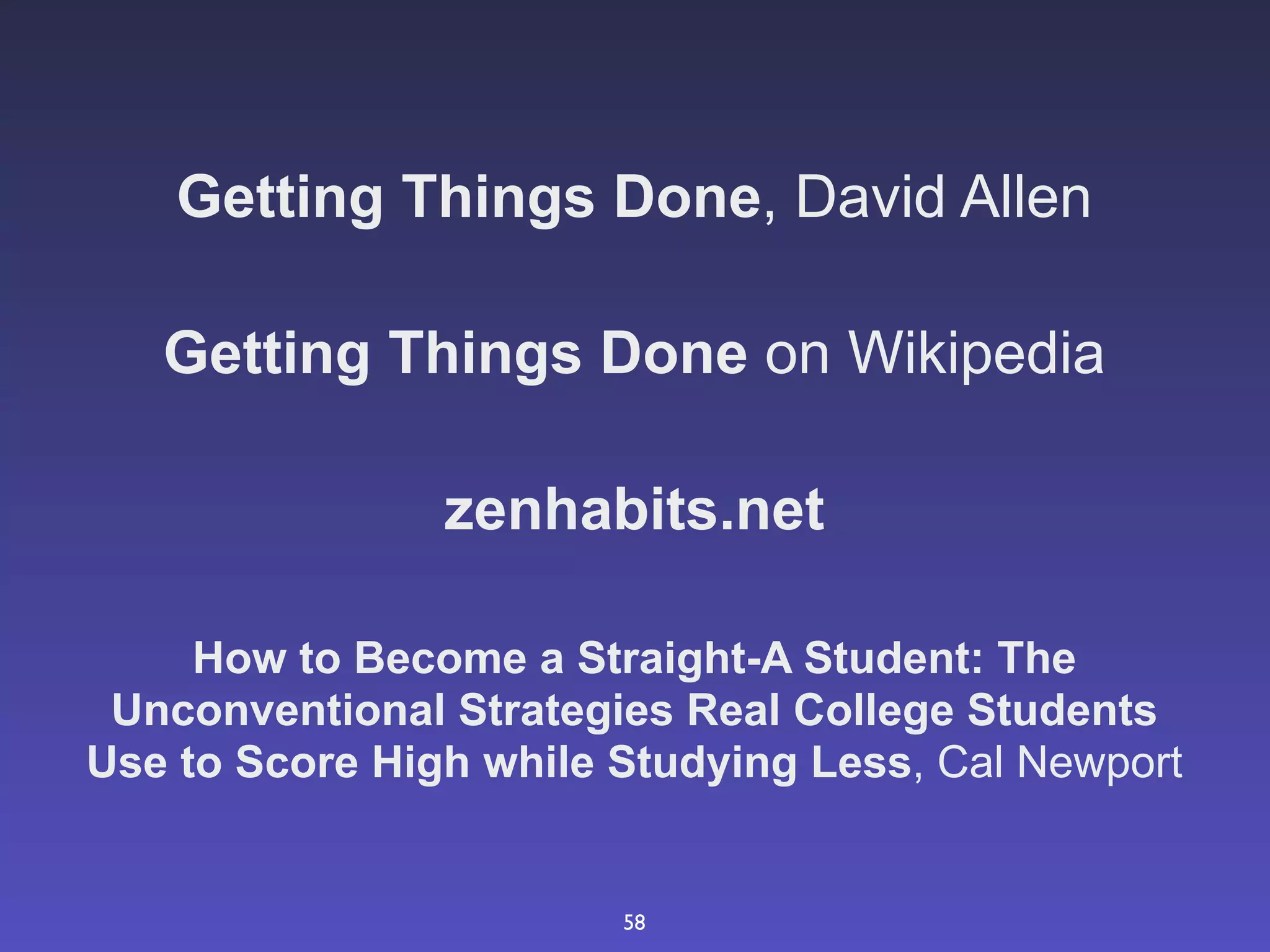 Getting Things Done, David Allen

   Getting Things Done on Wikipedia

                zenhabits.net

     How to Become a Straight-A Student: The
 Unconventional Strategies Real College Students
Use to Score High while Studying Less, Cal Newport


                        58
 