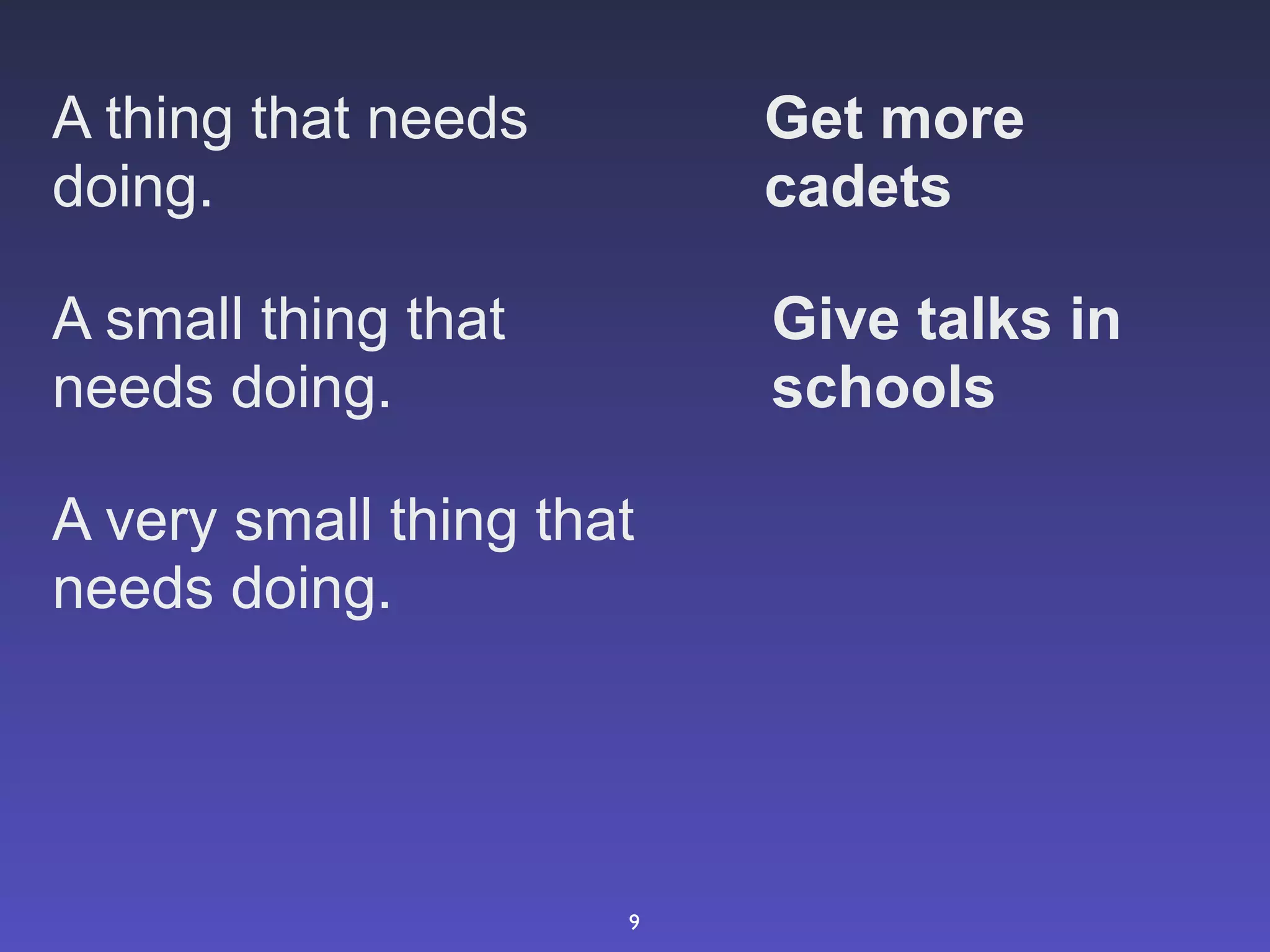 A thing that needs        Get more
doing.                    cadets

A small thing that        Give talks in
needs doing.              schools

A very small thing that
needs doing.




                      9
 