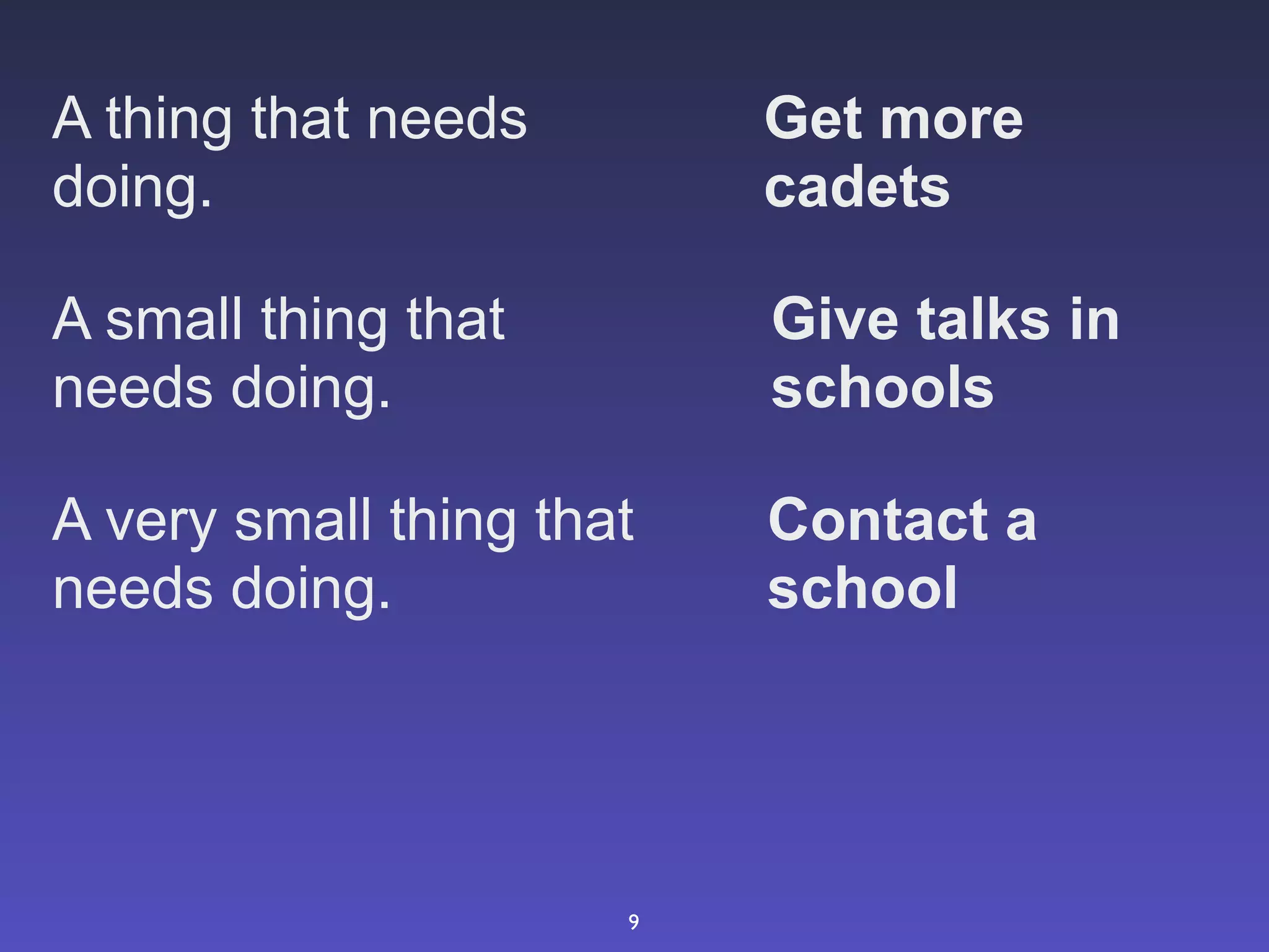 A thing that needs        Get more
doing.                    cadets

A small thing that        Give talks in
needs doing.              schools

A very small thing that   Contact a
needs doing.              school




                      9
 