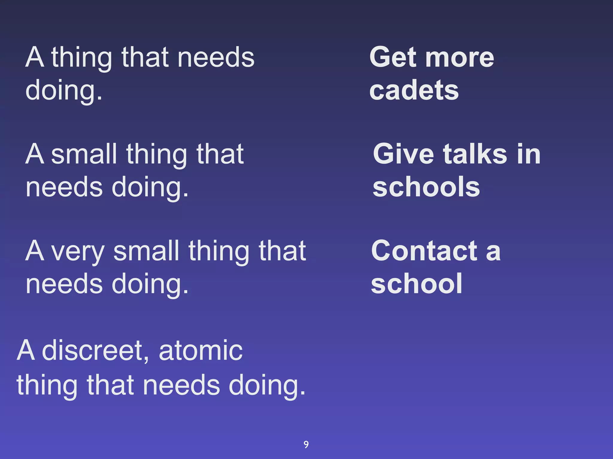 A thing that needs        Get more
doing.                    cadets

A small thing that        Give talks in
needs doing.              schools

A very small thing that   Contact a
needs doing.              school

A discreet, atomic
thing that needs doing.
                      9
 