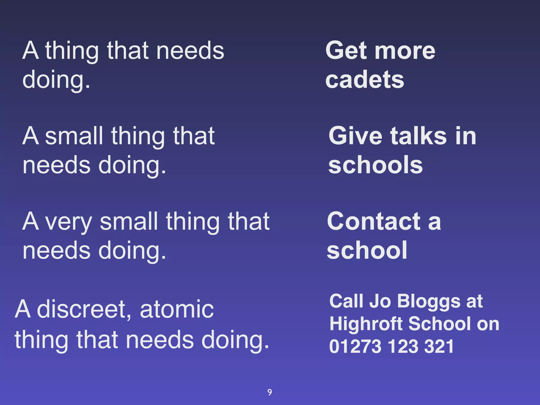 A thing that needs        Get more
doing.                    cadets

A small thing that        Give talks in
needs doing.              schools

A very small thing that   Contact a
needs doing.              school
                          Call Jo Bloggs at
A discreet, atomic        Highroft School on
thing that needs doing.   01273 123 321

                      9
 