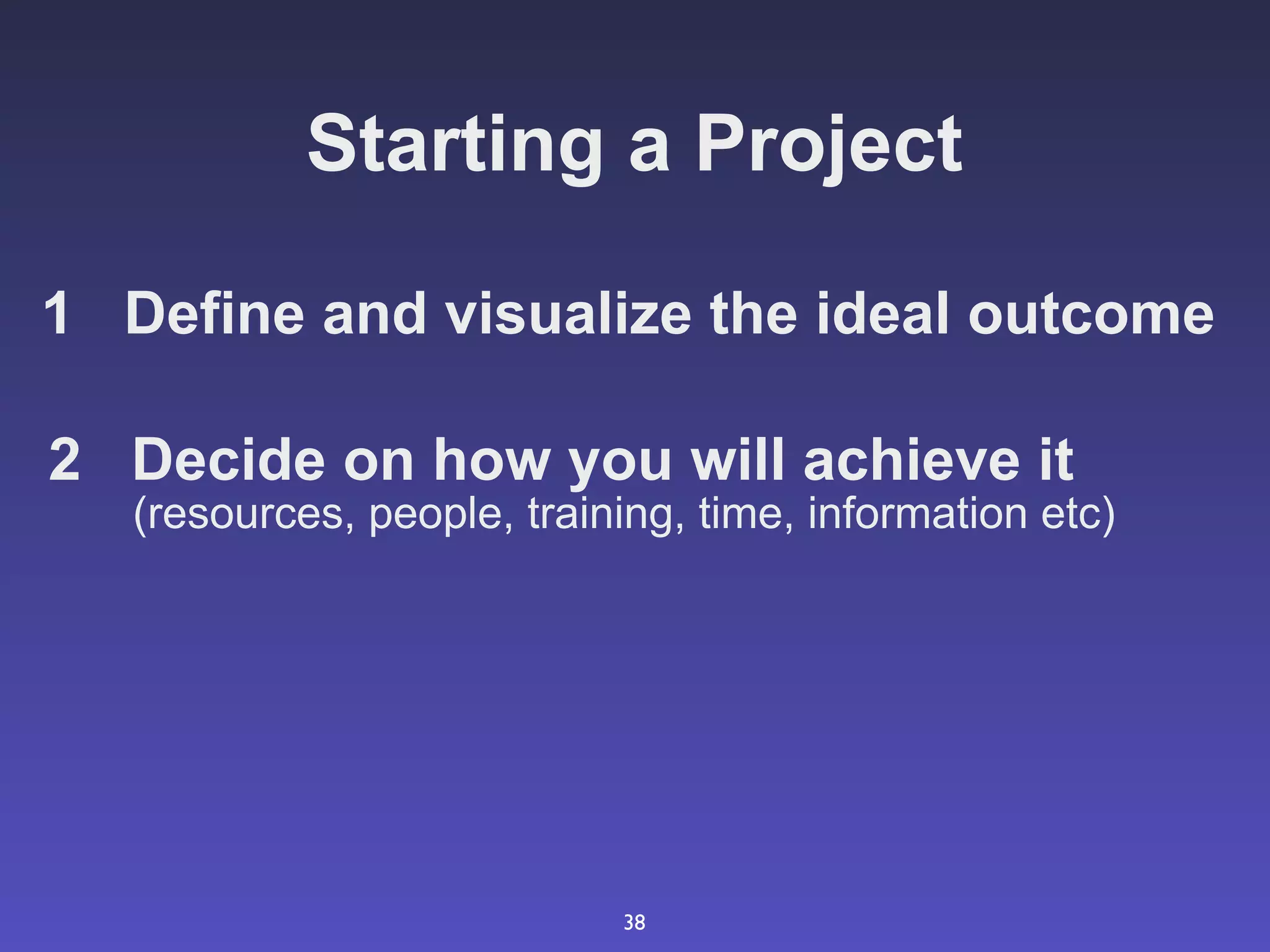 Starting a Project

1 Define and visualize the ideal outcome

2 Decide on how you will achieve it
   (resources, people, training, time, information etc)




                            38
 