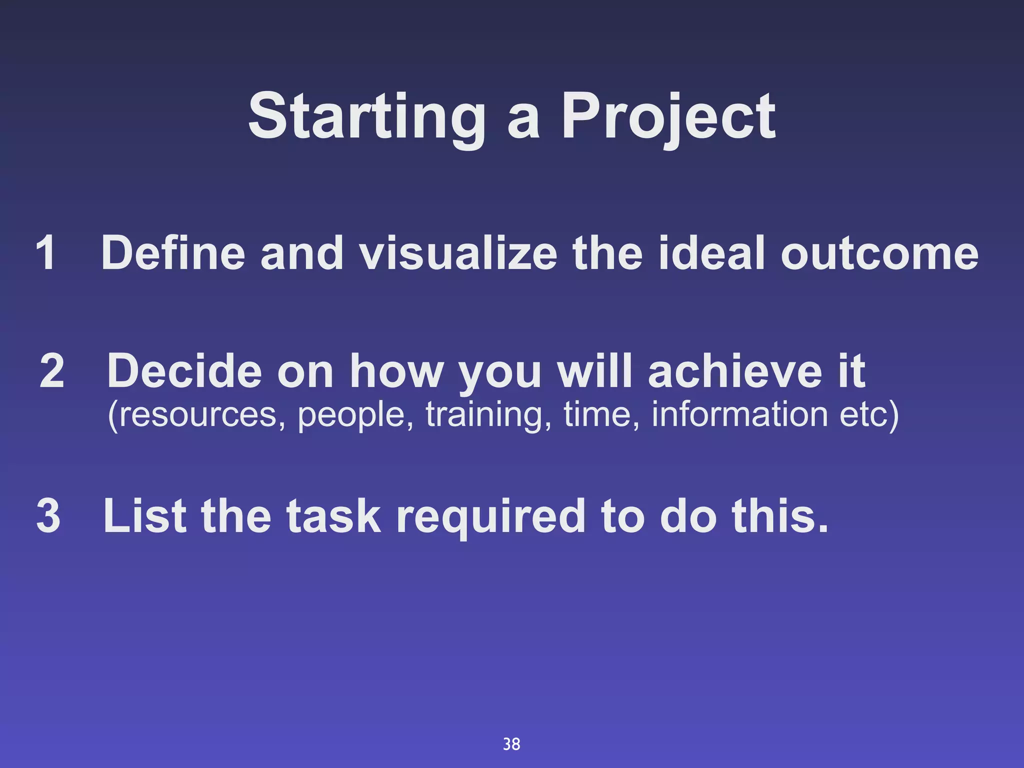 Starting a Project

1 Define and visualize the ideal outcome

2 Decide on how you will achieve it
   (resources, people, training, time, information etc)

3 List the task required to do this.



                            38
 