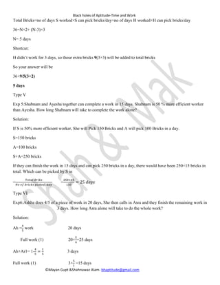 Black holes of Aptitude-Time and Work
©Mayan Gupt &Shahnawaz Alam- bhaptitude@gmail.com
Total Bricks=no of days S worked×S can pick bricks/day+no of days H worked×H can pick bricks/day
36=N×2+ (N-3)×3
N= 9days
Shortcut:
H didn’t work for 3 days, so those extra bricks 9(3×3) will be added to total bricks
So your answer will be
36+9/5(3+2)
9 days
Type V
Exp 5:Shabnam and Ayesha together can complete a work in 15 days. Shabnam is 50 % more efficient worker
than Ayesha. How long Shabnam will take to complete the work alone?
Solution:
If S is 50% more efficient worker, She will Pick 150 Bricks and A will pick 100 Bricks in a day.
S=150 bricks
A=100 bricks
S+A=250 bricks
If they can finish the work in 15 days and can pick 250 bricks in a day, there would have been 250×15 bricks in
total. Which can be picked by S in
=
𝑇𝑜𝑡𝑎𝑙 𝐵𝑟𝑖𝑘𝑠
𝑁𝑜 𝑜𝑓 𝑏𝑟𝑖𝑐𝑘𝑠 𝑝𝑖𝑐𝑘𝑒𝑑 /𝑑𝑎𝑦
=
250×15
150
= 25 𝑑𝑎𝑦𝑠
Type VI
Exp6:Ashba does 4/5 of a piece of work in 20 days, She then calls in Asra and they finish the remaining work in
3 days. How long Asra alone will take to do the whole work?
Solution:
Ah =
4
5
work 20 days
Full work (1) 20×
5
4
=25 days
Ah+Ar1= 1-
4
5
=
1
5
3 days
Full work (1) 3×
5
1
=15 days
 