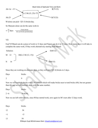 Black holes of Aptitude-Time and Work
©Mayan Gupt &Shahnawaz Alam- bhaptitude@gmail.com
Ah+Ar -15 5(75/15)
L.C.M (15, 25)=75
Ah-25 3(75/25)
M alone can pick =2(5-3) bricks/day.
So Maryam alone can do the same work in
=
75
2
days =
𝑇𝑜𝑡𝑎𝑙 𝐵𝑟𝑖𝑘𝑠
𝑁𝑜 𝑜𝑓 𝑏𝑟𝑖𝑐𝑘𝑠 𝑝𝑖𝑐𝑘𝑒𝑑 /𝑑𝑎𝑦
VII
Exp7:If Manal can do a piece of work in 12 days and Najam can do it in 15 days. How many days it will take to
complete the same work, If they work alternatively starting from Manal:
Solution: 5(60/12)
M 12 60(L.C.M (12, 15))
N 14 4(60/15)
Since they are working on alternate days, so they will pick 9(5+4) bricks in 2 days.
Days bricks
2 9
Now we will multiply bricks with a NUMBER which will make bricks near to total bricks (60), but not greater
than 60, and we will multiply days with the same number.
Days bricks
2 ×6 9×6(54)
Now we are left with 6 bricks, since M has started work, now again its M’s turn after 12 days work.
Days bricks
12 54
+1 +5
13 59
 