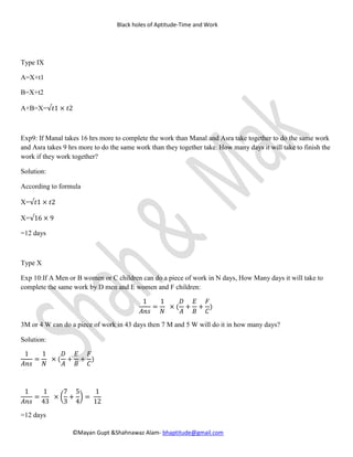 Black holes of Aptitude-Time and Work
©Mayan Gupt &Shahnawaz Alam- bhaptitude@gmail.com
Type IX
A=X+t1
B=X+t2
A+B=X=√𝑡1 × 𝑡2
Exp9: If Manal takes 16 hrs more to complete the work than Manal and Asra take together to do the same work
and Asra takes 9 hrs more to do the same work than they together take. How many days it will take to finish the
work if they work together?
Solution:
According to formula
X=√𝑡1 × 𝑡2
X=√16 × 9
=12 days
Type X
Exp 10:If A Men or B women or C children can do a piece of work in N days, How Many days it will take to
complete the same work by D men and E women and F children:
1
𝐴𝑛𝑠
=
1
𝑁
× (
𝐷
𝐴
+
𝐸
𝐵
+
𝐹
𝐶
)
3M or 4 W can do a piece of work in 43 days then 7 M and 5 W will do it in how many days?
Solution:
1
𝐴𝑛𝑠
=
1
𝑁
× (
𝐷
𝐴
+
𝐸
𝐵
+
𝐹
𝐶
)
1
𝐴𝑛𝑠
=
1
43
×
7
3
+
5
4
=
1
12
=12 days
 