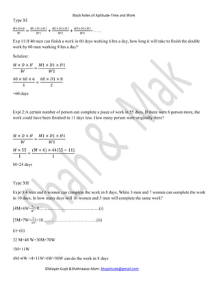 Black holes of Aptitude-Time and Work
©Mayan Gupt &Shahnawaz Alam- bhaptitude@gmail.com
Type XI
𝑀×𝐷×𝐻
𝑊
=
𝑀1×𝐷1×𝐻1
𝑊1
+
𝑀2×𝐷2×𝐻2
𝑊2
+
𝑀3×𝐷3×𝐻3
𝑊3
+……
Exp 11:If 40 men can finish a work in 60 days working 6 hrs a day, how long it will take to finish the double
work by 60 men working 8 hrs a day?
Solution:
𝑀 × 𝐷 × 𝐻
𝑊
=
𝑀1 × 𝐷1 × 𝐻1
𝑊1
40 × 60 × 6
1
=
60 × 𝐷1 × 8
2
=60 days
Exp12:A certain number of person can complete a piece of work in 55 days. If there were 6 person more, the
work could have been finished in 11 days less. How many person were originally there?
𝑀 × 𝐷 × 𝐻
𝑊
=
𝑀1 × 𝐷1 × 𝐻1
𝑊1
𝑀 × 55
1
=
(𝑀 + 6) × 44(55 − 11)
1
M=24 days
Type XII
Exp13:4 men and 6 women can complete the work in 8 days, While 3 men and 7 women can complete the work
in 10 days, In how many days will 10 women and 5 men will complete the same work?
[4M+6W=
1
8
]×8……………………………………(i)
[3M+7W=
1
10
]×10………………………………..(ii)
(i)=(ii)
32 M+48 W=30M+70W
1M=11W=M/W=11/1
Take M=1,W=1
 