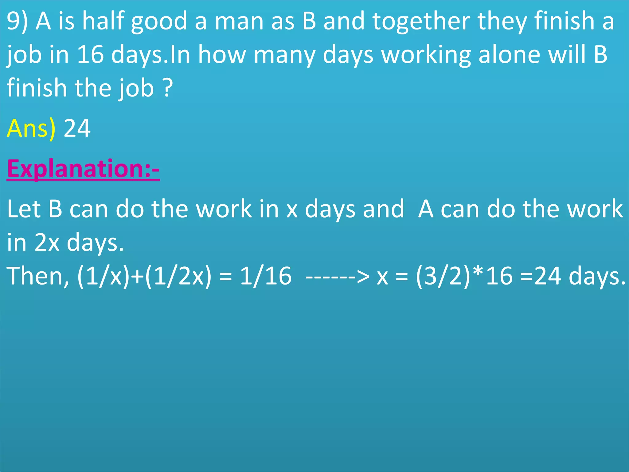 9) A is half good a man as B and together they finish a 
job in 16 days.In how many days working alone will B 
finish the job ?
Ans) 24
Explanation:-
Let B can do the work in x days and  A can do the work 
in 2x days.
Then, (1/x)+(1/2x) = 1/16  ------> x = (3/2)*16 =24 days.
 