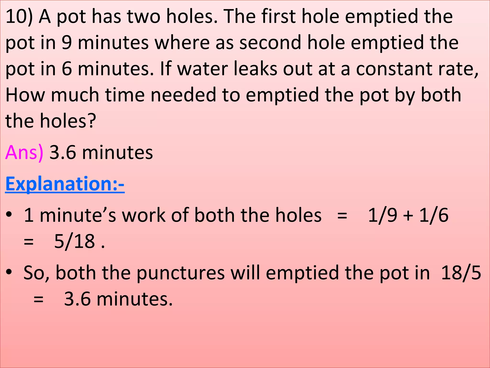 10) A pot has two holes. The first hole emptied the 
pot in 9 minutes where as second hole emptied the 
pot in 6 minutes. If water leaks out at a constant rate, 
How much time needed to emptied the pot by both 
the holes?
Ans) 3.6 minutes
Explanation:-
• 1 minute’s work of both the holes   =    1/9 + 1/6      
=    5/18 .
• So, both the punctures will emptied the pot in  18/5  
  =    3.6 minutes.
 