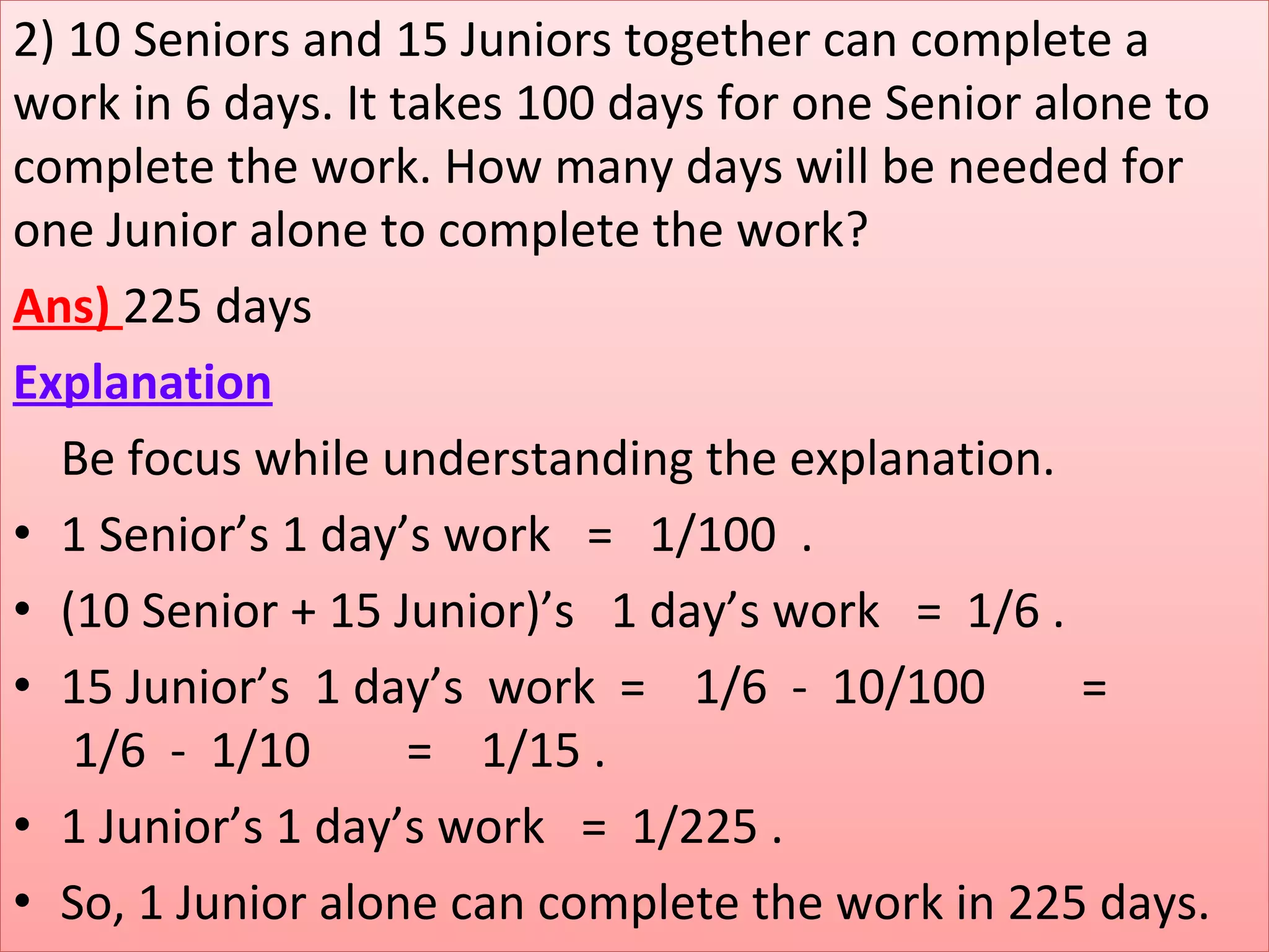 2) 10 Seniors and 15 Juniors together can complete a 
work in 6 days. It takes 100 days for one Senior alone to 
complete the work. How many days will be needed for 
one Junior alone to complete the work?
Ans) 225 days
Explanation
    Be focus while understanding the explanation.
• 1 Senior’s 1 day’s work   =   1/100  . 
• (10 Senior + 15 Junior)’s   1 day’s work   =  1/6 .
• 15 Junior’s  1 day’s  work  =    1/6  -  10/100        =     
 1/6  -  1/10        =    1/15 .   
• 1 Junior’s 1 day’s work   =  1/225 .
• So, 1 Junior alone can complete the work in 225 days. 
 
