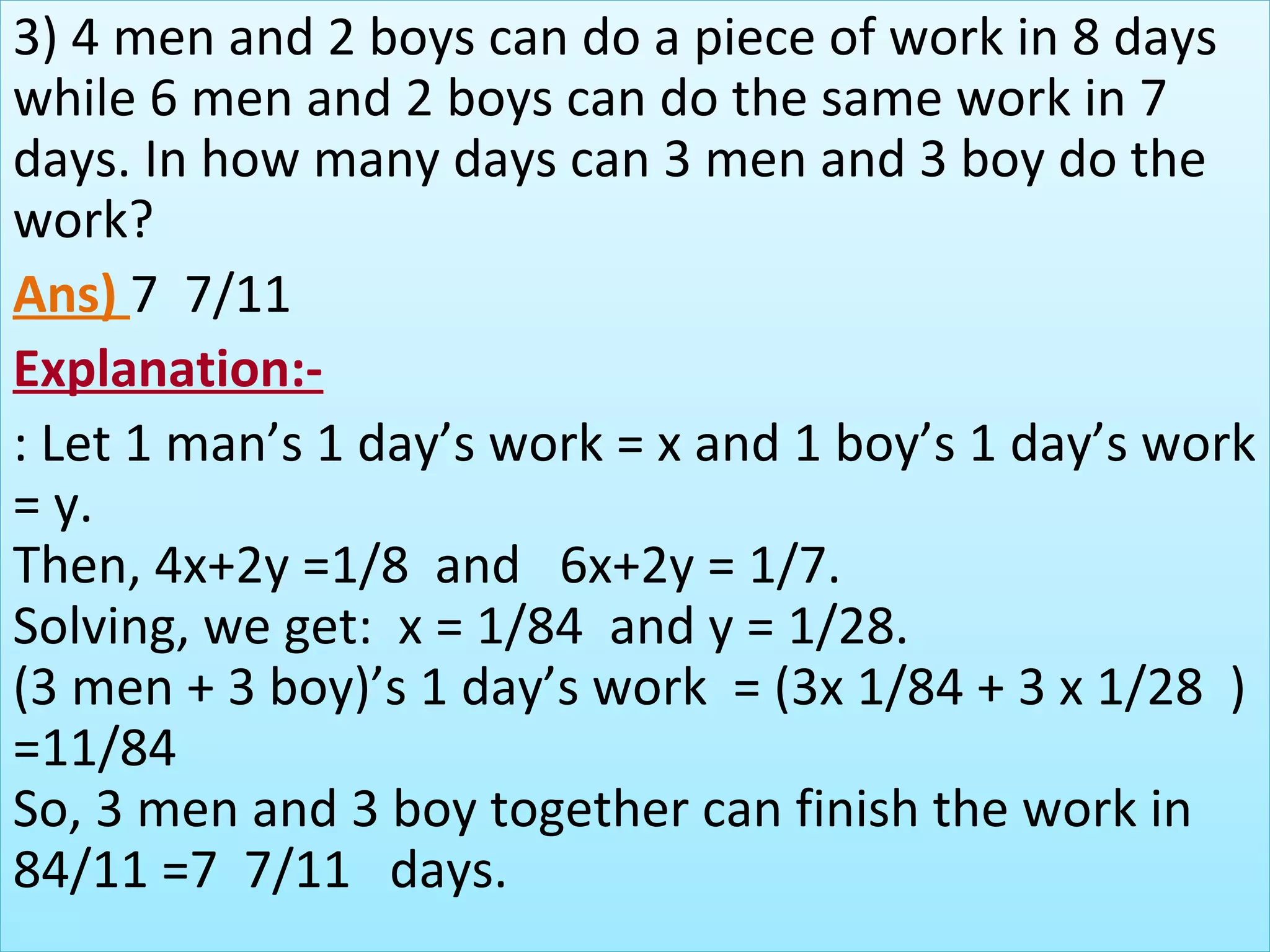 3) 4 men and 2 boys can do a piece of work in 8 days 
while 6 men and 2 boys can do the same work in 7 
days. In how many days can 3 men and 3 boy do the 
work?
Ans) 7  7/11
Explanation:-
: Let 1 man’s 1 day’s work = x and 1 boy’s 1 day’s work 
= y.
Then, 4x+2y =1/8  and   6x+2y = 1/7.
Solving, we get:  x = 1/84  and y = 1/28.
(3 men + 3 boy)’s 1 day’s work  = (3x 1/84 + 3 x 1/28  ) 
=11/84
So, 3 men and 3 boy together can finish the work in 
84/11 =7  7/11   days.
 