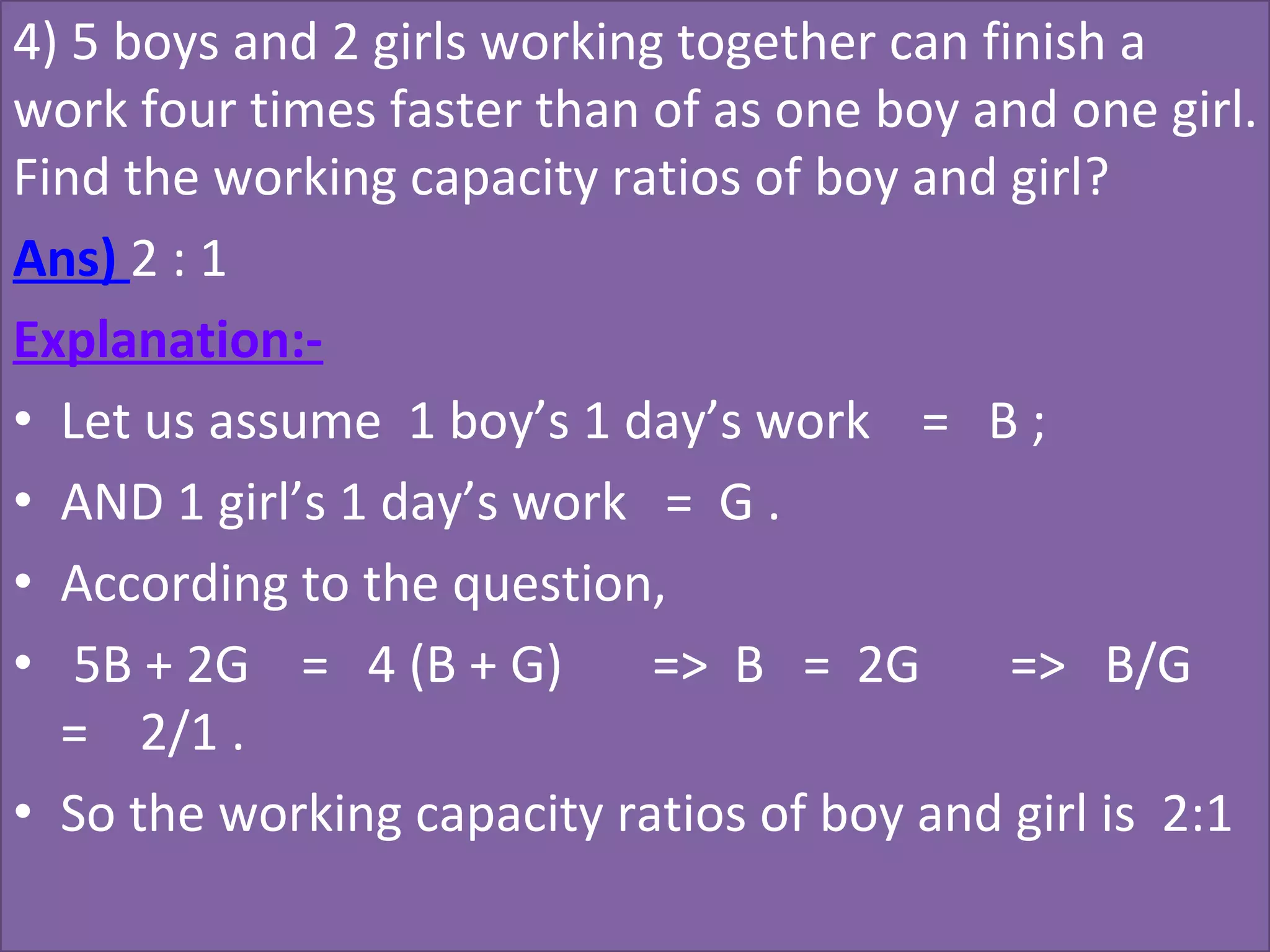 4) 5 boys and 2 girls working together can finish a 
work four times faster than of as one boy and one girl. 
Find the working capacity ratios of boy and girl?
Ans) 2 : 1
Explanation:-
• Let us assume  1 boy’s 1 day’s work    =   B ;
• AND 1 girl’s 1 day’s work   =  G .
• According to the question,
•  5B + 2G    =   4 (B + G)       =>  B   =  2G       =>   B/G    
=    2/1 .
• So the working capacity ratios of boy and girl is  2:1
 
