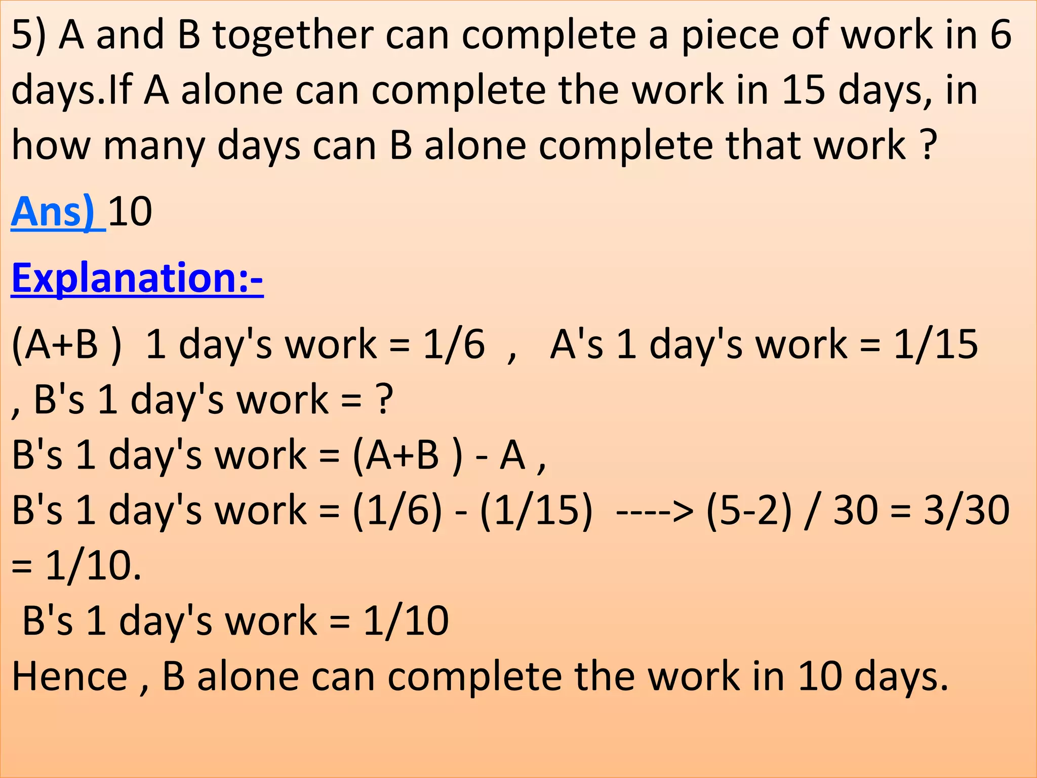 5) A and B together can complete a piece of work in 6 
days.If A alone can complete the work in 15 days, in 
how many days can B alone complete that work ?
Ans) 10
Explanation:-
(A+B )  1 day's work = 1/6  ,   A's 1 day's work = 1/15 
, B's 1 day's work = ?
B's 1 day's work = (A+B ) - A ,
B's 1 day's work = (1/6) - (1/15)  ----> (5-2) / 30 = 3/30 
= 1/10.
 B's 1 day's work = 1/10
Hence , B alone can complete the work in 10 days.
 