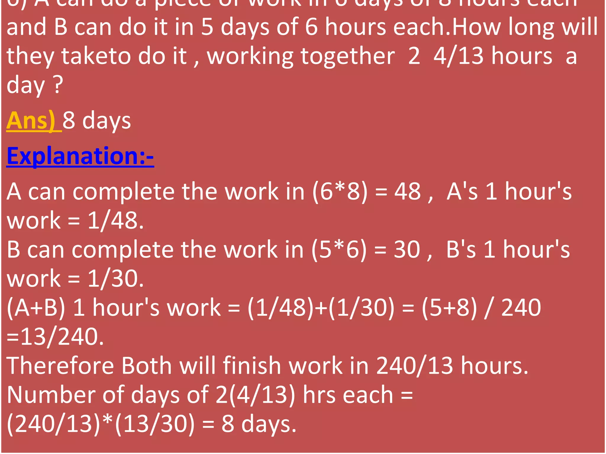 6) A can do a piece of work in 6 days of 8 hours each 
and B can do it in 5 days of 6 hours each.How long will 
they taketo do it , working together  2  4/13 hours  a 
day ?
Ans) 8 days
Explanation:-
A can complete the work in (6*8) = 48 ,  A's 1 hour's 
work = 1/48.
B can complete the work in (5*6) = 30 ,  B's 1 hour's 
work = 1/30.
(A+B) 1 hour's work = (1/48)+(1/30) = (5+8) / 240 
=13/240.
Therefore Both will finish work in 240/13 hours.
Number of days of 2(4/13) hrs each = 
(240/13)*(13/30) = 8 days.
 