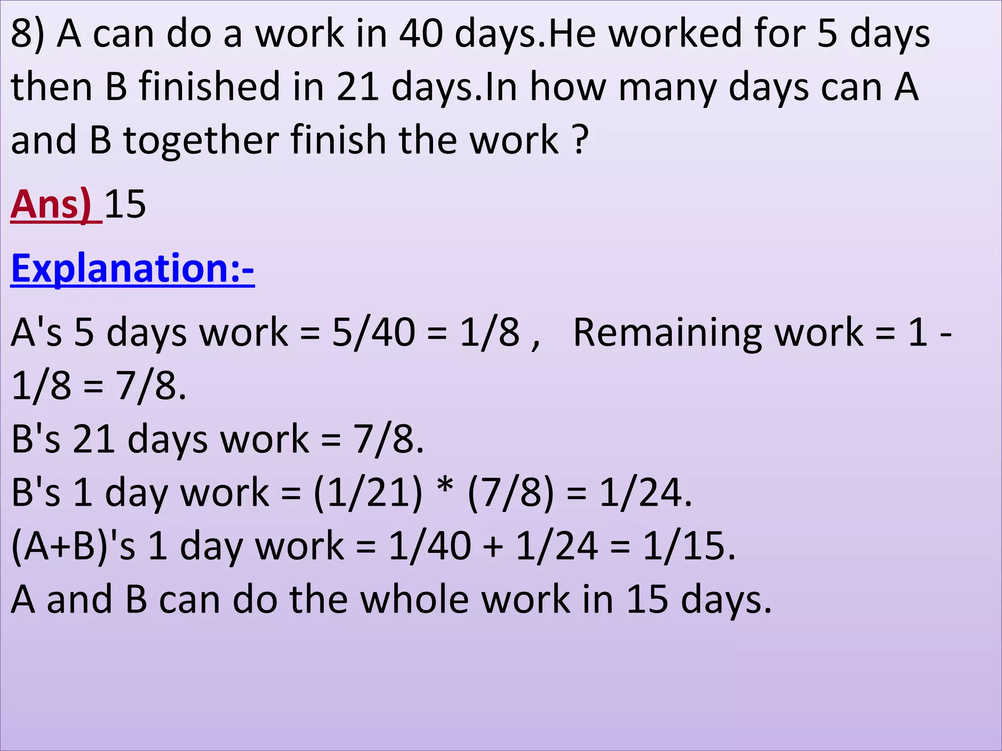 8) A can do a work in 40 days.He worked for 5 days 
then B finished in 21 days.In how many days can A 
and B together finish the work ?
Ans) 15
Explanation:-
A's 5 days work = 5/40 = 1/8 ,   Remaining work = 1 - 
1/8 = 7/8.
B's 21 days work = 7/8.
B's 1 day work = (1/21) * (7/8) = 1/24.
(A+B)'s 1 day work = 1/40 + 1/24 = 1/15.
A and B can do the whole work in 15 days. 
 