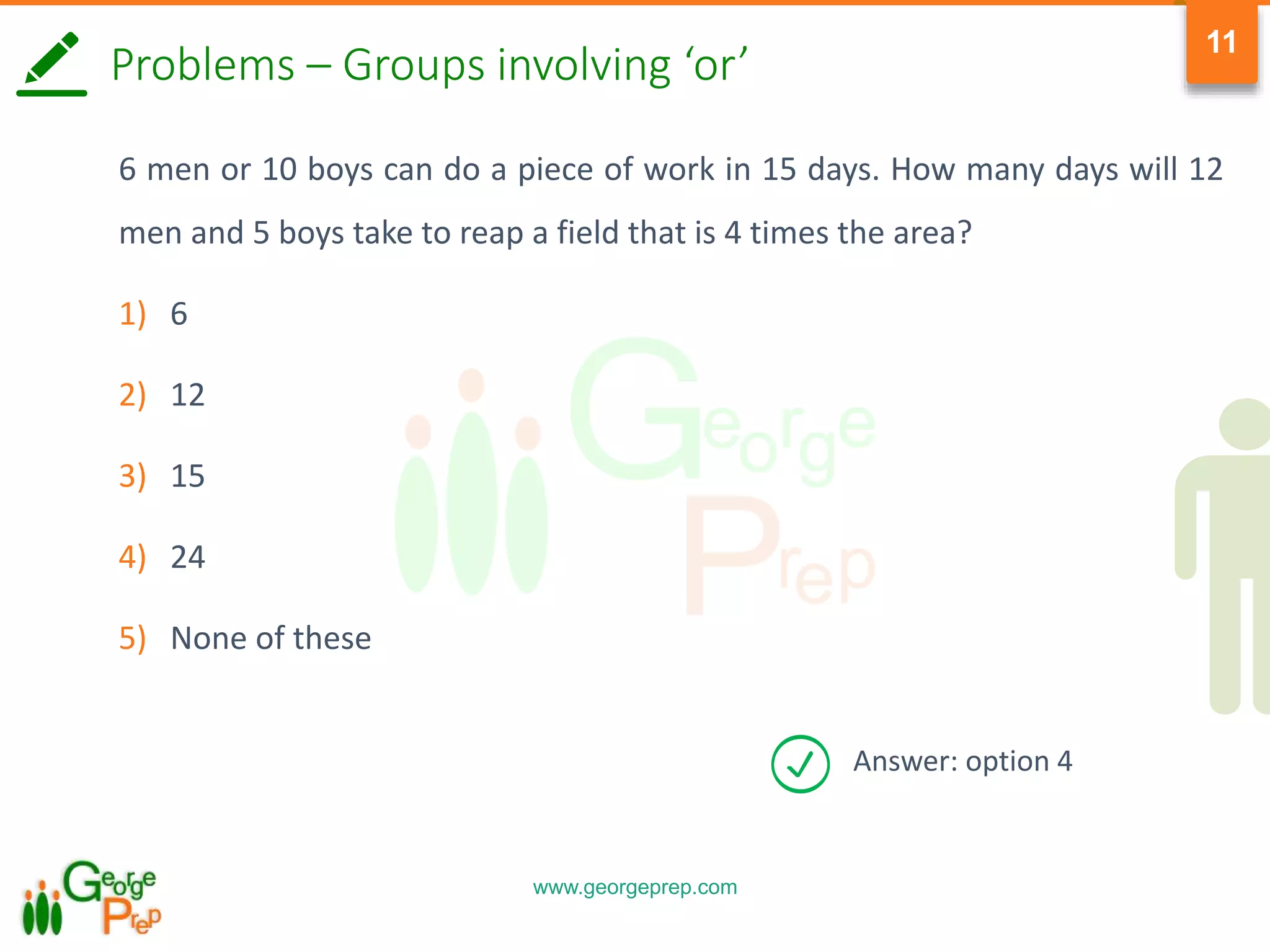 www.georgeprep.com
11
Problems – Groups involving ‘or’
6 men or 10 boys can do a piece of work in 15 days. How many days will 12
men and 5 boys take to reap a field that is 4 times the area?
1) 6
2) 12
3) 15
4) 24
5) None of these
Answer: option 4
 