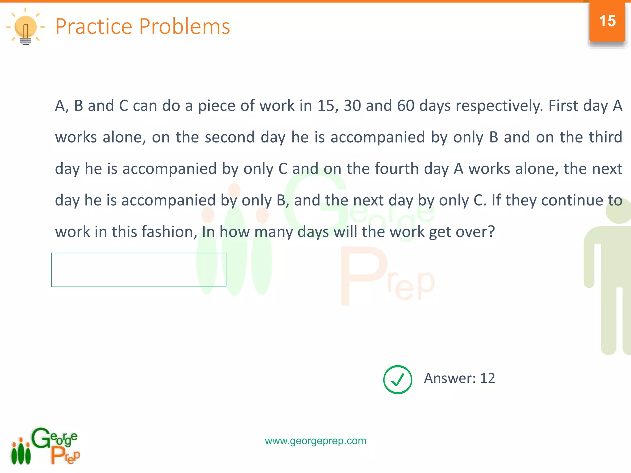 www.georgeprep.com
15
A, B and C can do a piece of work in 15, 30 and 60 days respectively. First day A
works alone, on the second day he is accompanied by only B and on the third
day he is accompanied by only C and on the fourth day A works alone, the next
day he is accompanied by only B, and the next day by only C. If they continue to
work in this fashion, In how many days will the work get over?
Practice Problems
Answer: 12
 