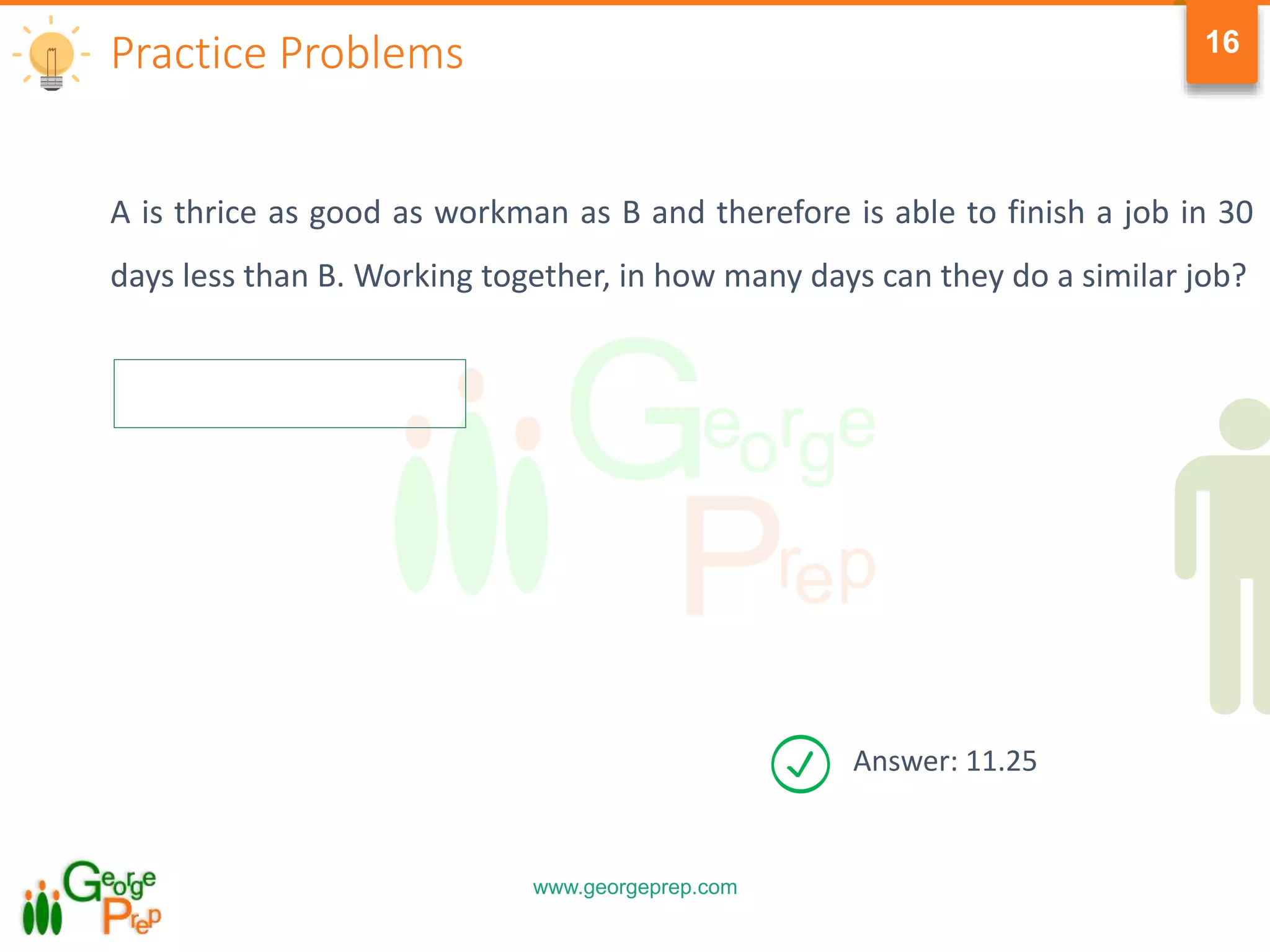 www.georgeprep.com
16
A is thrice as good as workman as B and therefore is able to finish a job in 30
days less than B. Working together, in how many days can they do a similar job?
Practice Problems
Answer: 11.25
 