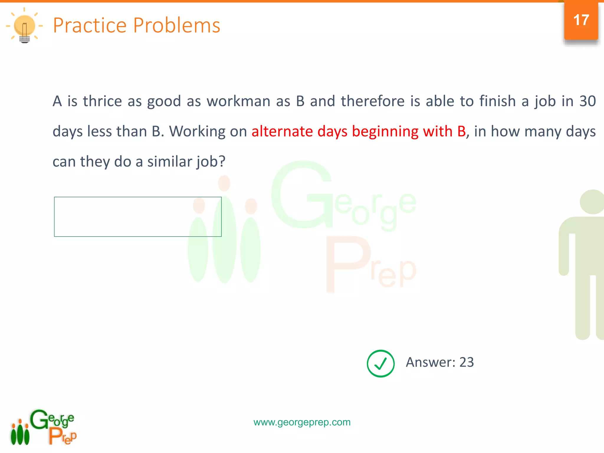 www.georgeprep.com
17
A is thrice as good as workman as B and therefore is able to finish a job in 30
days less than B. Working on alternate days beginning with B, in how many days
can they do a similar job?
Practice Problems
Answer: 23
 