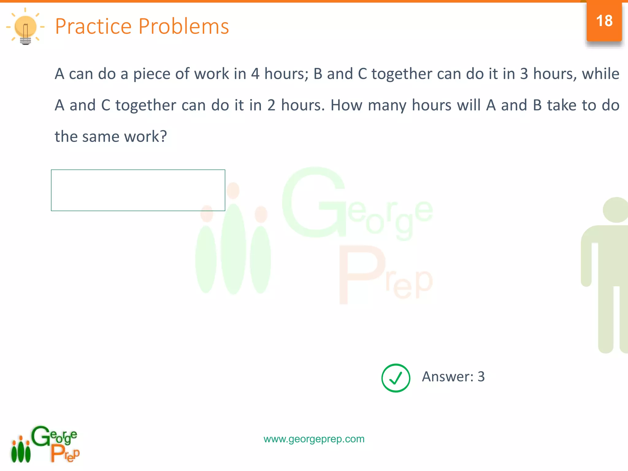 www.georgeprep.com
18
A can do a piece of work in 4 hours; B and C together can do it in 3 hours, while
A and C together can do it in 2 hours. How many hours will A and B take to do
the same work?
Practice Problems
Answer: 3
 