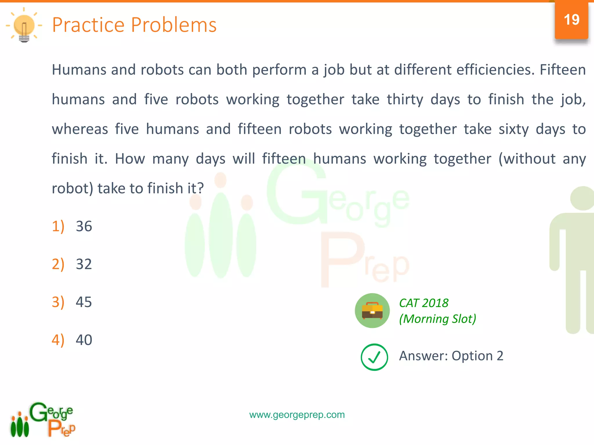 www.georgeprep.com
19
Humans and robots can both perform a job but at different efficiencies. Fifteen
humans and five robots working together take thirty days to finish the job,
whereas five humans and fifteen robots working together take sixty days to
finish it. How many days will fifteen humans working together (without any
robot) take to finish it?
1) 36
2) 32
3) 45
4) 40
Practice Problems
Answer: Option 2
CAT 2018
(Morning Slot)
 
