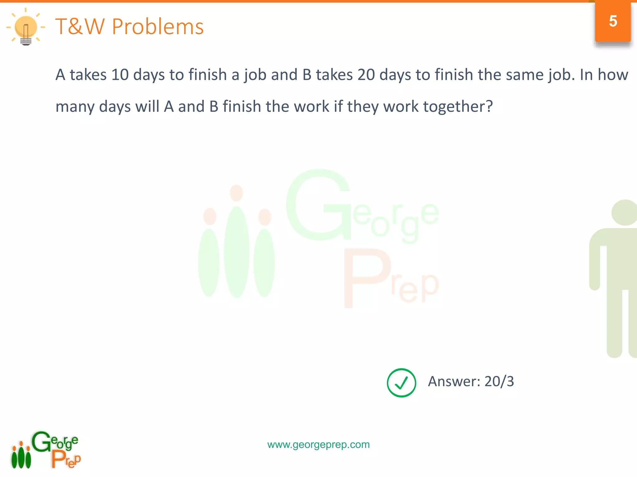 www.georgeprep.com
5
A takes 10 days to finish a job and B takes 20 days to finish the same job. In how
many days will A and B finish the work if they work together?
T&W Problems
Answer: 20/3
 
