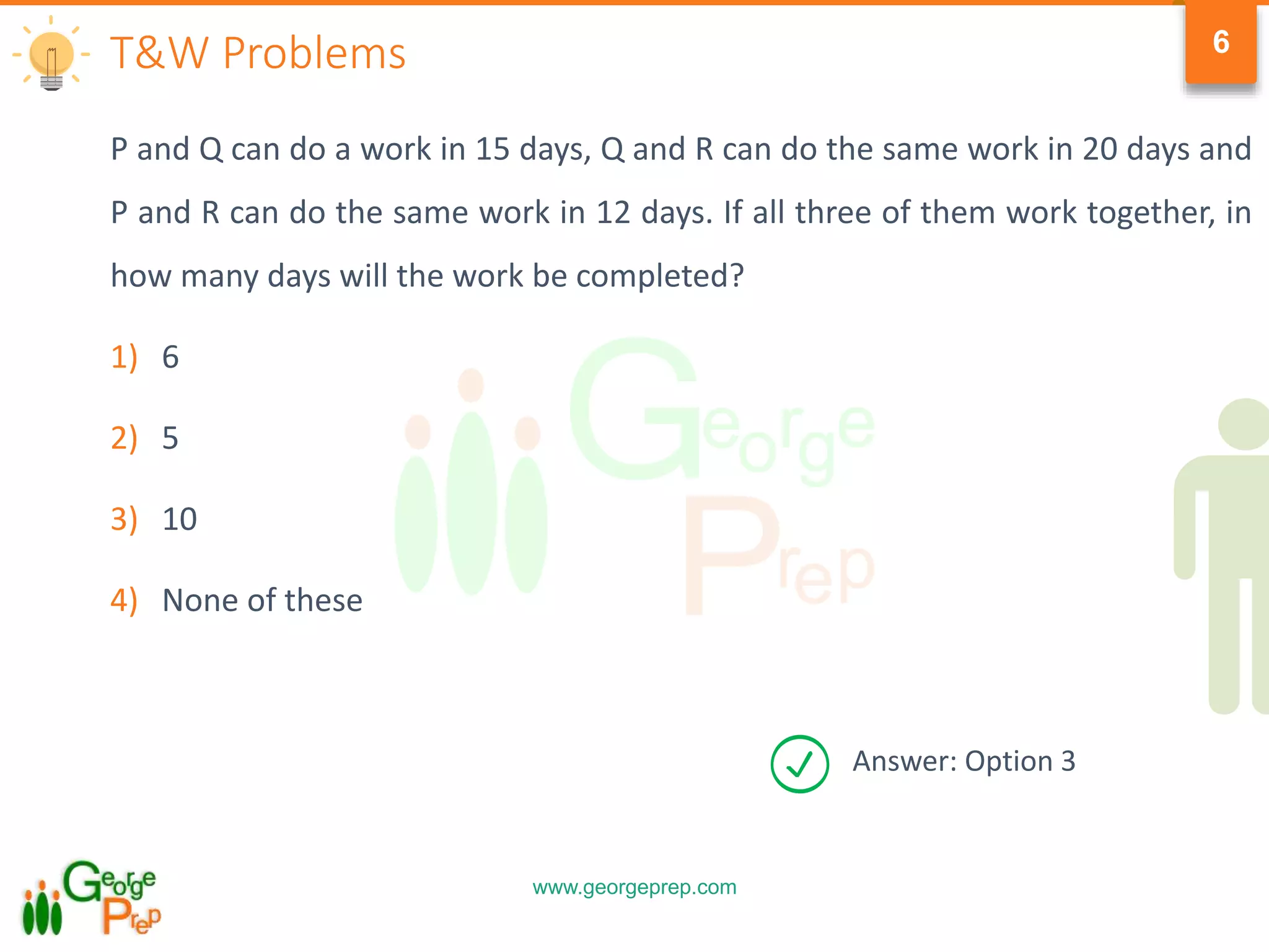 www.georgeprep.com
6
P and Q can do a work in 15 days, Q and R can do the same work in 20 days and
P and R can do the same work in 12 days. If all three of them work together, in
how many days will the work be completed?
1) 6
2) 5
3) 10
4) None of these
T&W Problems
Answer: Option 3
 