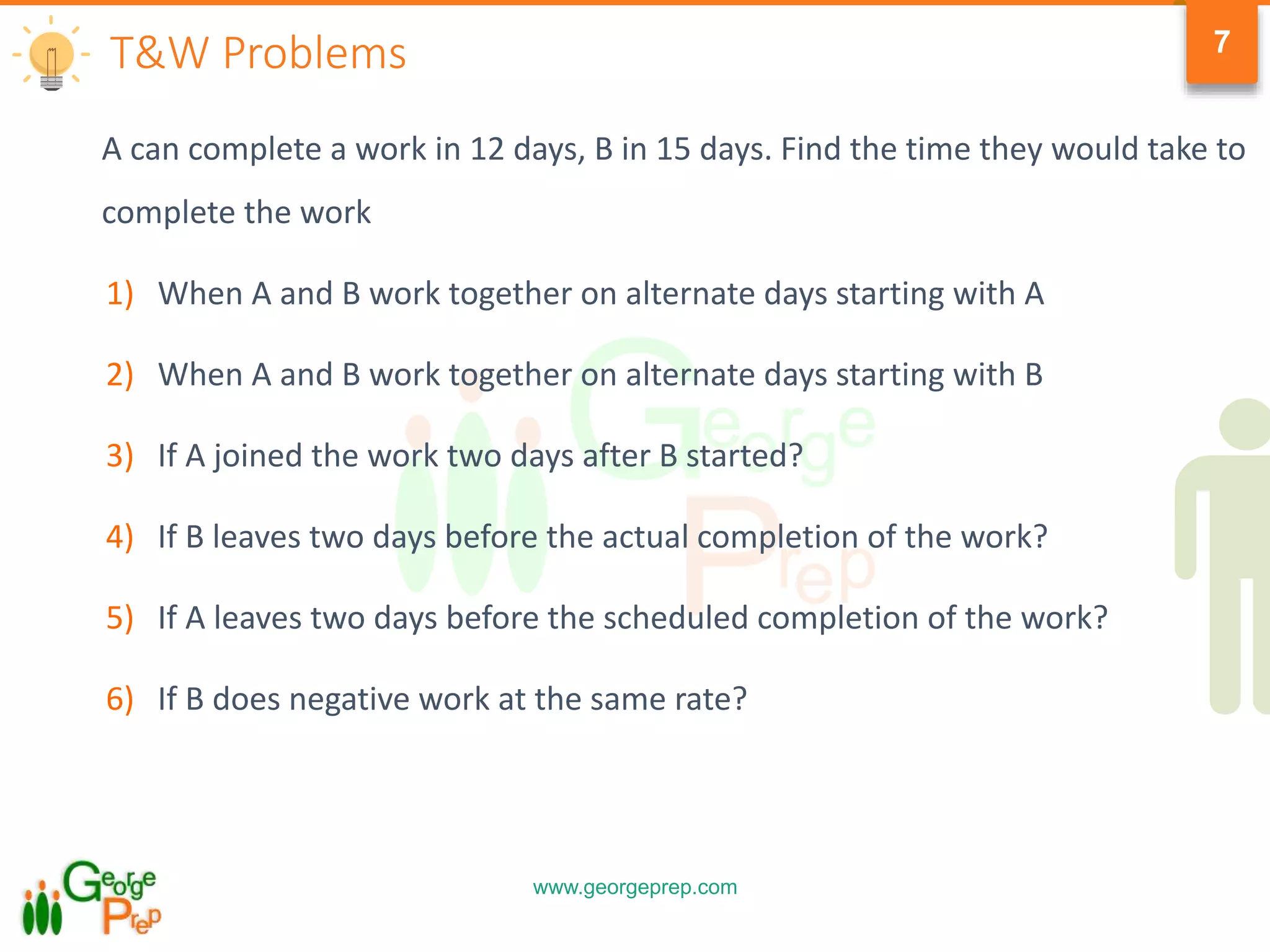 www.georgeprep.com
7
A can complete a work in 12 days, B in 15 days. Find the time they would take to
complete the work
1) When A and B work together on alternate days starting with A
2) When A and B work together on alternate days starting with B
3) If A joined the work two days after B started?
4) If B leaves two days before the actual completion of the work?
5) If A leaves two days before the scheduled completion of the work?
6) If B does negative work at the same rate?
T&W Problems
 